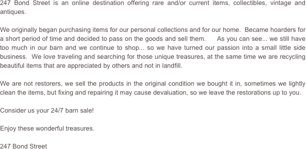 247 Bond Street is an online destination offering rare and/or current items, collectibles, vintage and antiques.

We originally began purchasing items for our personal collections and for our home.  Became hoarders for a short period of time and decided to pass on the goods and sell them.     As you can see... we still have too much in our barn and we continue to shop... so we have turned our passion into a small little side business.  We love traveling and searching for those unique treasures, at the same time we are recycling beautiful items that are appreciated by others and not in landfill.    

We are not restorers, we sell the products in the original condition we bought it in, sometimes we lightly clean the items, but fixing and repairing it may cause devaluation, so we leave the restorations up to you.

Consider us your 24/7 barn sale!

Enjoy these wonderful treasures.

247 Bond Street


