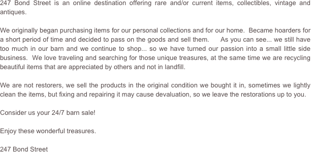 247 Bond Street is an online destination offering rare and/or current items, collectibles, vintage and antiques.

We originally began purchasing items for our personal collections and for our home.  Became hoarders for a short period of time and decided to pass on the goods and sell them.     As you can see... we still have too much in our barn and we continue to shop... so we have turned our passion into a small little side business.  We love traveling and searching for those unique treasures, at the same time we are recycling beautiful items that are appreciated by others and not in landfill.    

We are not restorers, we sell the products in the original condition we bought it in, sometimes we lightly clean the items, but fixing and repairing it may cause devaluation, so we leave the restorations up to you.

Consider us your 24/7 barn sale!

Enjoy these wonderful treasures.

247 Bond Street

